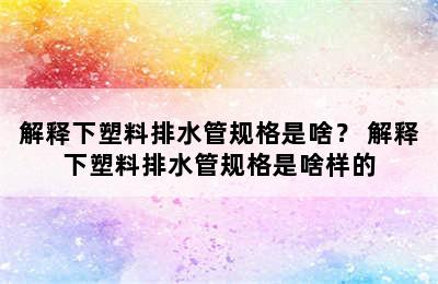 解释下塑料排水管规格是啥？ 解释下塑料排水管规格是啥样的